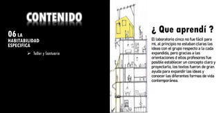 06LA
HABITABILIDAD
ESPECIFICA
¿ Que aprendí ?
CONTENIDO
➢ Taller y Santuario
¿ Que aprendí ?
El laboratorio cinco no fue fácil para
mi, al principio no estaban claras las
ideas con el grupo respecto a la cada
expandida, pero gracias a las
orientaciones d ellos profesores fue
posible establecer un concepto claro y
proyectarlo, los textos fueron de gran
ayuda para expandir las ideas y
conocer las diferentes formas de vida
contemporánea.
 