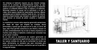TALLER Y SANTUARIO
Sin embargo el habitante requiere de una relación consigo
mismo en su proceso de experimentación propia, es aquí
donde el santuario cumple su papel, este permite al habitante
explorar un ambiente distinto a dúo: el espacio y el habitante.
Buscando conectar el cuerpo con la naturaleza y lo que lo
rodea, dicho espacio dotado de materialidad, texturas, objetos
apropiados para el deleite corpóreo, fluido de aire , luz natural,
espacios proporcionales que otorguen un espacio de quietud,
para alcanzar un éxtasis de placer corpóreo y meditación
mental.
La arquitectura evocara estos espacios generando sensaciones,
por medio del vapor que empaña los cristales, olores
perfumados y suaves que se esparcen en la sala, el correr del
agua, este ritual permite conocerse en uno mismo y renacer en
un baño, lamentablemente hoy en día la misma arquitectura en
muchos casos obligo al habitante a bañarse por necesidad mas
no por placer corpóreo.
Es un reto para la arquitectura de nuestra generación se
conviertan en experiencias significativas, sobre todo en vista de
los nuevos cambios de vida que la humanidad ha tenido que
pasar últimamente, es necesario que sean retomadas para
volver de nuevo a los talleres y santuarios que se ha perdido a
lo largo del tiempo.
 