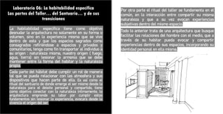 Laboratorio 06: La habitabilidad específica
Las partes del Taller… del Santuario… y de sus
transiciones
La habitabilidad especifica tiene como objetivo
desnudar la arquitectura no solamente en su forma o
volumen, sino en la experiencia misma que se vive
dentro de esta y que los espacios sagrados como
consagrados refiriéndose a espacios y privados y
comunitarios, tenga como fin transportar al individuo a
su origen : naturaleza misma, nuestro origen ( fuego,
agua, tierra) sin lesionar la armonía que se debe
mantener entre la forma del habitar y la naturaleza
propia.
Cada parte del hábitat debe cumplir un rol de manera
tal que se pueda relacionar con las atmosfera y sus
dispositivos que hacen parte de ella. Es así como el
ritual del santuario de donde emerge el ser mismo desde la
naturaleza para el deleite personal y compartido, tiene
como objetivo conectar con la naturaleza íntimamente, la
arquitectura emprende su labor por cumplir estos
fundamentos sin lesionar la experiencia, evocara desde la
vivencia el origen del ser.
Por otra parte el ritual del taller se fundamenta en el
común, en la interacción entre compartir su misma
naturaleza y que a su vez evocan experiencias
subjetivas dentro del mismo espacio.
Todo lo anterior trata de una arquitectura que busque
facilitar las relaciones del hombre con el medio, que a
través de su habitar pueda evocar y compartir
experiencias dentro de sus espacios, incorporando su
identidad personal en ella misma.
 