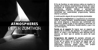 El fin de Zumthor en esta lectura radica en resaltar la
medida de la belleza arquitectónica atreves de nueve
principios de arquitectura los cuales plantea como:
convivencia, utilidad, belleza y permanencia
asemejándose a Vitruvio, no obstante la belleza esta
ramificada por materialidad, proporciones, belleza
interior y corazón.
A continuación alguno de sus principios planteados:
Cuerpo de la arquitectura La arquitectura es entonces
como el cuerpo humano, anatómicamente compuesto
por varios órganos y músculos que conforman una
estructura, desde la piel, lo que usamos y sentimos, es
masa corpórea, membrana, recubrimiento y que a su
vez tiene espíritu.
Sonido en el espacio Es lograr que un espacio se
apropie de un sonido, por ejemplo : la ciudad la puede
definir el ruido o una biblioteca esta definida por el
silencio, es decir que el sonido es parte de cada
espacio
Temperatura del espacio El ejemplo utilizado por
Zumthor para explicar la acción de la temperatura a
través de un piano, es el hecho de lograr que un
espacio sea abierto o cerrado por medio de sus
materiales, texturas, pueda tener una propia
temperatura, volviendo un sitio agradable.
 