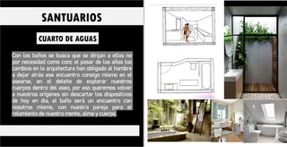 Con los baños se busca que se dirijan a ellos no
por necesidad como conc el pasar de los años los
cambios en la arquitectura han obligado al hombre
a dejar atrás ese encuentro consigo mismo en el
asearse, en el deleite de explorar nuestros
cuerpos dentro del aseo, por eso queremos volver
a nuestros orígenes sin descartar los dispositivos
de hoy en dia, el baño será un encuentro con
nosotros mismo, con nuestra pareja para el
relamiento de nuestra mente, alma y cuerpo.
CUARTO DE AGUAS
SANTUARIOS
 