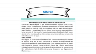 Resumen
ENTRENAMIENTO EN LABORATORIOS DE SENSIBILIZACIÓN
LOS GRUPOS "T" Lo que después se llamaría el grupo "T"
empezó a surgir a través de una serie de acontecimientos en el taller celebrado en
Nueva Bretaña en el año de 1946. Los facilitadores eran Kurt Lewin, Kenneth Benne,
Leland Bradford y Ronald Lippit. Los tres últimos, junto con otras responsabilidades,
hacían las veces de líderes de los "grupos de aprendizaje". Cada grupo,
además de los miembros y de un líder, contaba con un observador que tomaba nota
de las interacciones del grupo.
CHRIS ARGYRIS:
Chris Argyris, en aquel entonces catedrático de la Universidad de Yale (más adelante
de Harvard), en el año de 1957 fue uno de los primeros en dirigir sesiones de
formación de equipos con el ejecutivo principal y con su equipo ejecutivo de mayor
nivel. Dos de los primeros clientes de Argyris fueron IBM y Exxon. Sus primeras
investigaciones e intervenciones con un grupo de altos ejecutivos se reportan en su
libro publicado en el año de 1962, Interpersonal Competence and Organizacional
Effectivenness.
 