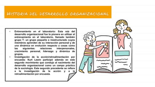 • Entrenamiento en el laboratorio: Esta raíz del
desarrollo organizacional fue la pionera en utilizar el
entrenamiento en el laboratorio, llamado también
grupo T: un grupo pequeño e inestructurado cuyos
miembros aprenden de su interacción personal y de
una dinámica en evolución respecto a cosas como
las siguientes: relaciones interpersonales,
crecimiento personal, liderazgo y dinámica de
grupos.
• Investigación de la acción/retroalimentación por
encuesta: Kurt Lewin participó además en este
segundo movimiento que condujo al nacimiento del
desarrollo organizacional como un campo práctico
de la sociología. Este segundo precedente se refiere
a la investigación de la acción y a la
retroalimentación por encuesta.
 