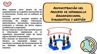 Administración del
proceso de desarrollo
Organizacional
Diagnostico y gestión
Otro aspecto clave dentro de las
organizaciones es la gestión documental de
la información. Contar con un software de
recursos
humanos permite recopilar análisis de
entrevistas de trabajo, información
administrativa, documentos corporativos
(contratos y nóminas de forma segura,
confidencial y organizada.
De ese modo es mucho más sencillo buscar
la información rápidamente en el
repositorio documental antes de tomar
alguna decisión trascendental.
Para alcanzar un desarrollo organizacional
efectivo es importante realizar un
monitoreo constante del funcionamiento de
los distintos departamentos de una
empresa.
 