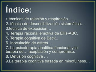 1. técnicas de relación y respiración……
2. técnica de desensibilización sistemática…
3.tecnica de exposición…
4. Terapia racional emotiva de Ellis-ABC.
5. Terapia cognitiva de Beck…
6. Inoculación de estrés…
7. La psicoterapia analítica funcional y la
terapia de… aceptación y compromiso.
8. Defusión cognitiva …
9.La terapia cognitiva basada en mindfulness…
 