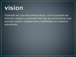 Pretende ser una herramienta eficaz, con el propósito de
informar, integrar y transmitir todo tipo de conocimiento que
permita evaluar competencias y habilidades en nuestros
estudiantes.
 