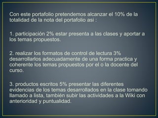 Con este portafolio pretendemos alcanzar el 10% de la
totalidad de la nota del portafolio asi :
1. participación 2% estar presenta a las clases y aportar a
los temas propuestos.
2. realizar los formatos de control de lectura 3%
desarrollarlos adecuadamente de una forma practica y
coherente los temas propuestos por el o la docente del
curso.
3. productos escritos 5% presentar las diferentes
evidencias de los temas desarrollados en la clase tomando
llamado a lista, también subir las actividades a la Wiki con
anterioridad y puntualidad.
 
