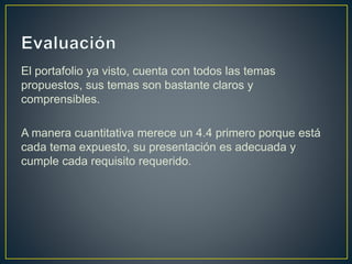 El portafolio ya visto, cuenta con todos las temas
propuestos, sus temas son bastante claros y
comprensibles.
A manera cuantitativa merece un 4.4 primero porque está
cada tema expuesto, su presentación es adecuada y
cumple cada requisito requerido.
 