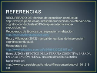 RECUPERADO DE técnicas de exposición conductual
http://www.psipedia.es/apuntes/tercero/tecnicas-de-intervencion-
cognitivo-conductuales/319-terapias-y-tecnicas-de-
exposicion.html
Recuperado de técnicas de respiración y relajación
http://tecnicasderespiracion.com/
Ruiz y Villalobos (2012) manual de tecnicas de intervencion
cognitiva conductual.
Recuperado de:
http://www.edesclee.com/pdfs/9788433025357.pdf
Henry .J,(2008). EFECTOS DE LA TERAPIA COGNITIVA BASADA
EN LAATENCIÓN PLENA. una aproximación cualitativa
Recuperado de :
http://www.cop.es/delegaci/andocci/files/contenidos/vol_26_2_8.
pdf
 