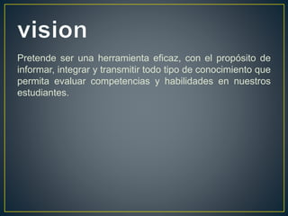 Pretende ser una herramienta eficaz, con el propósito de
informar, integrar y transmitir todo tipo de conocimiento que
permita evaluar competencias y habilidades en nuestros
estudiantes.
 