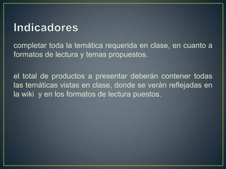 completar toda la temática requerida en clase, en cuanto a
formatos de lectura y temas propuestos.
el total de productos a presentar deberán contener todas
las temáticas vistas en clase, donde se verán reflejadas en
la wiki y en los formatos de lectura puestos.
 