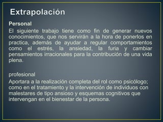 Personal
El siguiente trabajo tiene como fin de generar nuevos
conocimientos, que nos servirán a la hora de ponerlos en
practica, además de ayudar a regular comportamientos
como el estrés, la ansiedad, la furia y cambiar
pensamientos irracionales para la contribución de una vida
plena.
profesional
Aportara a la realización completa del rol como psicólogo;
como en el tratamiento y la intervención de individuos con
malestares de tipo ansioso y esquemas cognitivos que
intervengan en el bienestar de la persona.
 
