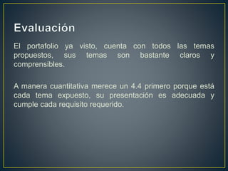 El portafolio ya visto, cuenta con todos las temas
propuestos, sus temas son bastante claros y
comprensibles.
A manera cuantitativa merece un 4.4 primero porque está
cada tema expuesto, su presentación es adecuada y
cumple cada requisito requerido.
 