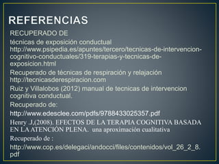 RECUPERADO DE
técnicas de exposición conductual
http://www.psipedia.es/apuntes/tercero/tecnicas-de-intervencion-
cognitivo-conductuales/319-terapias-y-tecnicas-de-
exposicion.html
Recuperado de técnicas de respiración y relajación
http://tecnicasderespiracion.com
Ruiz y Villalobos (2012) manual de tecnicas de intervencion
cognitiva conductual.
Recuperado de:
http://www.edesclee.com/pdfs/9788433025357.pdf
Henry .J,(2008). EFECTOS DE LA TERAPIA COGNITIVA BASADA
EN LAATENCIÓN PLENA. una aproximación cualitativa
Recuperado de :
http://www.cop.es/delegaci/andocci/files/contenidos/vol_26_2_8.
pdf
 