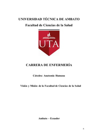 6
UNIVERSIDAD TÉCNICA DE AMBATO
Facultad de Ciencias de la Salud
CARRERA DE ENFERMERÍA
Cátedra: Anatomía Humana
Visión y Misión de la Facultad de Ciencias de la Salud
Ambato – Ecuador
 