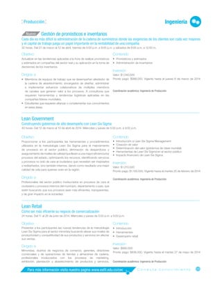 105
Para más información visita nuestra pagina www.eafit.edu.co/cec C o n e c t a c o n o c i m i e n t o
Ingeniería
Producción
Gestión de pronósticos e inventarios
Cada día es más difícil la administración de la cadena de suministros donde las exigencias de los clientes son cada vez mayores
y el capital de trabajo juega un papel importante en la rentabilidad de una compañía
32 horas. Del 21 de marzo al 12 de abril. Viernes de 5:00 p.m. a 9:00 p.m. y sábados de 8:00 a.m. a 12:00 m.
Objetivo
Actualizar en las tendencias aplicadas a la hora de realizar pronósticos
y estimados en compañías del sector real y su aplicación en la toma de
decisiones de los inventarios.
Dirigido a
•
• Miembros de equipos de trabajo que se desempeñan alrededor de
la cadena de abastecimiento, encargados de diseñar, administrar
e implementar esfuerzos colaborativos de múltiples miembros
de canales que generan valor a los procesos. A consultores que
requieren herramientas y tendencias logísticas aplicadas en las
compañías líderes mundiales.
•
• Estudiantes que requieren afianzar o complementar sus cono­
cimientos
en estas áreas.
Nuevo
Contenido
•
• Pronósticos y estimados
•
• Administración de inventarios
Inversión
Valor: $1.040.000
Pronto pago: $988.000. Vigente hasta el jueves 6 de marzo de 2014
Coordinación académica: Ingeniería de Producción
______________________________________________________________________________________________________________________________
Lean Government
Construyendo gobiernos de alto desempeño con Lean Six Sigma
40 horas. Del 12 de marzo al 10 de abril de 2014. Miércoles y jueves de 5:00 p.m. a 9:00 p.m.
Contenido
•
• Introducción a Lean Six Sigma Management
•
• Creación de valor
•
• Determinación del valor (gobiernos de clase mundial)
•
• Herramientas de Lean Six Sigma en el sector público
•
• Impacto financiero de Lean Six Sigma
Inversión
Valor: $1.210.000
Pronto pago: $1.150.000. Vigente hasta el martes 25 de febrero de 2014
Coordinación académica: Ingeniería de Producción
______________________________________________________________________________________________________________________________
Lean Retail
Cómo ser más eficiente su negocio de comercialización
24 horas. Del 11 al 26 de junio de 2014. Miércoles y jueves de 5:00 p.m. a 9:00 p.m.
Objetivo
Presentar a los participantes las nuevas tendencias de la metodología
Lean Six Sigma para el sector minorista buscando elevar sus niveles de
productividad y competitividad de sus productos y servicios sin afectar
sus ventas.
Dirigido a
Minoristas, dueños de negocios de comercio, gerentes, directores
comerciales y de operaciones de tiendas y almacenes de cadena,
profesionales involucrados con los procesos de marketing,
exhibición, planeación y abastecimiento de productos y servicios.
Contenido
•
• Introducción
•
• Herramientas
•
• Desempeño retail
Inversión
Valor: $880.000
Pronto pago: $836.000. Vigente hasta el martes 27 de mayo de 2014
Coordinación académica: Ingeniería de Producción
Objetivo
Proporcionar a los participantes las herramientas y procedimientos
utilizados en la metodología Lean Six Sigma para el mejoramiento
de procesos en el sector público, eliminación de desperdicios y
aseguramiento de niveles de calidad que lleven a una mayor eficiencia los
procesos del estado, optimizando los recursos, identificando servicios
y procesos no solo de cara al ciudadano que necesiten ser mejorados
o rediseñados, sino también internos, dando como resultado una mejor
calidad de vida para quienes viven en la región.
Dirigido a
Profesionales del sector público involucrados en procesos de cara al
ciudadano y procesos internos del municipio, departamento o país, que
estén buscando que sus procesos sean más eficientes, transparentes,
y de gran impacto en la sociedad.
 