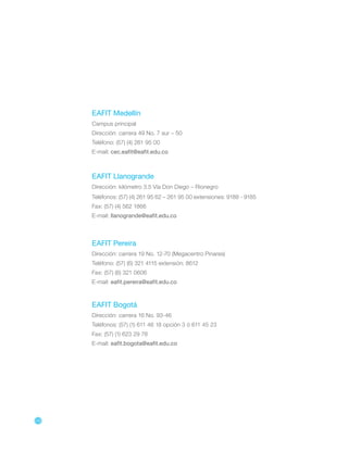 136
EAFIT Medellín
Campus principal
Dirección: carrera 49 No. 7 sur – 50
Teléfono: (57) (4) 261 95 00
E-mail: cec.eafit@eafit.edu.co
EAFIT Llanogrande
Dirección: kilómetro 3.5 Vía Don Diego – Rionegro
Teléfonos: (57) (4) 261 95 62 – 261 95 00 extensiones: 9188 - 9185
Fax: (57) (4) 562 1866
E-mail: llanogrande@eafit.edu.co
EAFIT Pereira
Dirección: carrera 19 No. 12-70 (Megacentro Pinares)
Teléfono: (57) (6) 321 4115 extensión: 8612
Fax: (57) (6) 321 0606
E-mail: eafit.pereira@eafit.edu.co
EAFIT Bogotá
Dirección: carrera 16 No. 93-46
Teléfonos: (57) (1) 611 46 18 opción 3 ó 611 45 23
Fax: (57) (1) 623 29 78
E-mail: eafit.bogota@eafit.edu.co
 