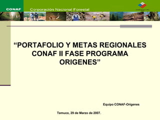 Equipo CONAF-Orígenes Temuco, 29 de Marzo de 2007. “ PORTAFOLIO Y METAS REGIONALES CONAF II FASE PROGRAMA ORIGENES” 