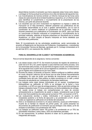 desarrollarse durante el semestre que tiene asignada estas horas extra clases,
y entregar en forma puntual los primeros cinco días de labores del siguiente mes.
7. Los Coordinadores de Carrera emitirán un Informe mensual de las horas extra
clases de cada docente de la Unidad Académica respectiva, en un informe matriz
para identificar el cumplimiento o incumplimiento de la presentación de los
mismos, por parte del personal docente.
8. Los docentes que por error involuntario no registraron su ingreso o salida de
marcación en el reloj biométrico, deberán presentar sus justificativos de las
actividades desarrolladas en la aula o gestión administrativa, con la cual el
coordinador de carrera certificara el cumplimiento de la actividad, luego el
docente presentara sus justificativos al Coordinador de UACE, para que emita
un comunicado al Decano indicando el cumplimiento o incumplimiento de la
actividad realizada, además el docente presentara en Secretaria de la Unidad
Académica, un oficio dirigido al Decano Indicando en forma detallada que
actividad está justificando.
Nota: El incumplimiento de las actividades académicas, serán sancionadas de
acuerdo al Reglamento de Sanciones de Profesores, Investigadores, y estudiantes
de la Universidad Técnica de Machala, aprobado por H. Consejo Universitario el 9
de abril del 2014, con resolución No. 92/2014
PARA EL DESARROLLO DE CLASES Y ACTIVIDADES ACADEMICAS.
Para el normal desarrollo de la asignatura, hemos convenido:
9. Las clases inician a las 07:15. Se iniciará el proceso de registro de asistencia a
partir de la 07:30 y Ud. podrá ingresar a aula mientras dure dicho proceso. Una
vez terminado este proceso, no se permitirá el ingreso al aula, sino hasta el inicio
de la siguiente hora a partir de la cual se registrará su asistencia. Le recordamos
que el registro de la asistencia es por hora clase.
10. Durante las clases, el docente y el alumno, deberá configurar su teléfono celular
en modo vibración (silencio) de tal forma que se evite timbres frecuentemente
exagerados. En caso de recibir una llamada de importancia, pida permiso y
contéstela fuera del aula. Esta política no debe convertirse en un salir y entrar
frecuente de estudiante por contestación de llamadas telefónicas.
11. Los trabajos extra clase (tareas individuales y/o en equipo, investigaciones
bibliográficas) se calificarán al 100% si se entregan en la fecha y hora
convenidas, y al 50% en caso de entrega posterior. Solo se permitirá entrega de
trabajos atrasados hasta 72 horas posteriores a la fecha establecida de entrega.
Ud. puede enviar el trabajo con compañeros(as) en caso de conocer
anticipadamente su impedimento de asistir a clases, considerando que el total
de la nota final académica de cada parcial sumará el 70% y el examen el 30 %.
12. Las evaluaciones escritas u orales, individuales o en equipos no serán
receptadas posterior a la fecha de ejecución y se ponderarán a 0,01. Si son
orales se registrará la calificación en la libreta del estudiante.
13. Solo si, la inasistencia (numeral 3 y 4) casos extremos, causa por enfermedad o
muerte de un familiar en relación de primer grado, Ud. podrá presentar los
documentos de justificación al momento que se reintegra a las clases, (a fin de
receptar la actividad a una ponderación del 100%.
14. Los trabajos se calificarán sobre 100 puntos y se ponderarán en un 70% las
actividades intraclase y extra clase y 30% los exámenes parciales.
15. En las exposiciones, el profesor decidirá el orden de la participación de los
integrantes del equipo.
 