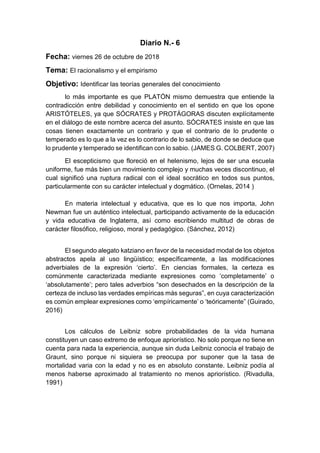 Diario N.- 6
Fecha: viernes 26 de octubre de 2018
Tema: El racionalismo y el empirismo
Objetivo: Identificar las teorías generales del conocimiento
lo más importante es que PLATÓN mismo demuestra que entiende la
contradicción entre debilidad y conocimiento en el sentido en que los opone
ARISTÓTELES, ya que SÓCRATES y PROTÁGORAS discuten explícitamente
en el diálogo de este nombre acerca del asunto. SÓCRATES insiste en que las
cosas tienen exactamente un contrario y que el contrario de lo prudente o
temperado es lo que a la vez es lo contrario de lo sabio, de donde se deduce que
lo prudente y temperado se identifican con lo sabio. (JAMES G. COLBERT, 2007)
El escepticismo que floreció en el helenismo, lejos de ser una escuela
uniforme, fue más bien un movimiento complejo y muchas veces discontinuo, el
cual significó una ruptura radical con el ideal socrático en todos sus puntos,
particularmente con su carácter intelectual y dogmático. (Ornelas, 2014 )
En materia intelectual y educativa, que es lo que nos importa, John
Newman fue un auténtico intelectual, participando activamente de la educación
y vida educativa de Inglaterra, así como escribiendo multitud de obras de
carácter filosófico, religioso, moral y pedagógico. (Sánchez, 2012)
El segundo alegato katziano en favor de la necesidad modal de los objetos
abstractos apela al uso lingüístico; específicamente, a las modificaciones
adverbiales de la expresión ‘cierto’. En ciencias formales, la certeza es
comúnmente caracterizada mediante expresiones como ‘completamente’ o
‘absolutamente’; pero tales adverbios “son desechados en la descripción de la
certeza de incluso las verdades empíricas más seguras”, en cuya caracterización
es común emplear expresiones como ‘empíricamente’ o ‘teóricamente” (Guirado,
2016)
Los cálculos de Leibniz sobre probabilidades de la vida humana
constituyen un caso extremo de enfoque apriorístico. No solo porque no tiene en
cuenta para nada la experiencia, aunque sin duda Leibniz conocía el trabajo de
Graunt, sino porque ni siquiera se preocupa por suponer que la tasa de
mortalidad varia con la edad y no es en absoluto constante. Leibniz podía al
menos haberse aproximado al tratamiento no menos apriorístico. (Rivadulla,
1991)
 