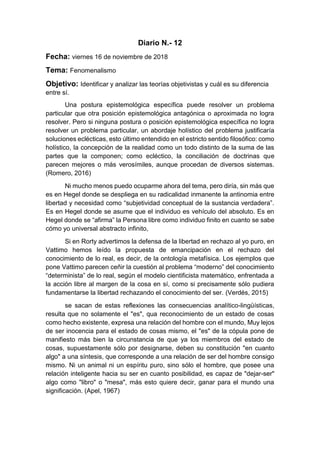Diario N.- 12
Fecha: viernes 16 de noviembre de 2018
Tema: Fenomenalismo
Objetivo: Identificar y analizar las teorías objetivistas y cuál es su diferencia
entre sí.
Una postura epistemológica específica puede resolver un problema
particular que otra posición epistemológica antagónica o aproximada no logra
resolver. Pero si ninguna postura o posición epistemológica específica no logra
resolver un problema particular, un abordaje holístico del problema justificaría
soluciones eclécticas, esto último entendido en el estricto sentido filosófico: como
holístico, la concepción de la realidad como un todo distinto de la suma de las
partes que la componen; como ecléctico, la conciliación de doctrinas que
parecen mejores o más verosímiles, aunque procedan de diversos sistemas.
(Romero, 2016)
Ni mucho menos puedo ocuparme ahora del tema, pero diría, sin más que
es en Hegel donde se despliega en su radicalidad inmanente la antinomia entre
libertad y necesidad como “subjetividad conceptual de la sustancia verdadera”.
Es en Hegel donde se asume que el individuo es vehículo del absoluto. Es en
Hegel donde se “afirma” la Persona libre como individuo finito en cuanto se sabe
cómo yo universal abstracto infinito,
Si en Rorty advertimos la defensa de la libertad en rechazo al yo puro, en
Vattimo hemos leído la propuesta de emancipación en el rechazo del
conocimiento de lo real, es decir, de la ontología metafísica. Los ejemplos que
pone Vattimo parecen ceñir la cuestión al problema “moderno” del conocimiento
“determinista” de lo real, según el modelo cientificista matemático, enfrentada a
la acción libre al margen de la cosa en sí, como si precisamente sólo pudiera
fundamentarse la libertad rechazando el conocimiento del ser. (Verdés, 2015)
se sacan de estas reflexiones las consecuencias analítico-lingüísticas,
resulta que no solamente el "es", qua reconocimiento de un estado de cosas
como hecho existente, expresa una relación del hombre con el mundo, Muy lejos
de ser inocencia para el estado de cosas mismo, el "es" de la cópula pone de
manifiesto más bien la circunstancia de que ya los miembros del estado de
cosas, supuestamente sólo por designarse, deben su constitución "en cuanto
algo" a una síntesis, que corresponde a una relación de ser del hombre consigo
mismo. Ni un animal ni un espíritu puro, sino sólo el hombre, que posee una
relación inteligente hacia su ser en cuanto posibilidad, es capaz de "dejar-ser"
algo como "libro" o "mesa", más esto quiere decir, ganar para el mundo una
significación. (Apel, 1967)
 