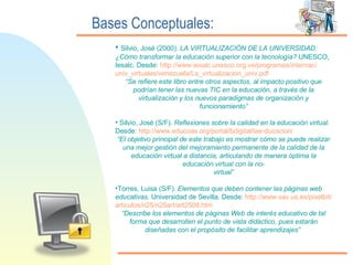 Bases Conceptuales: Silvio, José (2000).  LA VIRTUALIZACIÓN DE LA UNIVERSIDAD: ¿Cómo transformar la educación superior con la tecnología?  UNESCO, Iesalc. Desde:  http:// www.iesalc.unesco.org.ve /programas/ internac / univ_virtuales / venezuela / La_virtualizacion_univ.pdf “ Se refiere este libro entre otros aspectos, al impacto positivo que podrían tener las nuevas TIC en la educación, a través de la virtualización y los nuevos paradigmas de organización y funcionamiento” Silvio, José (S/F).  Reflexiones sobre la calidad en la educación virtual.  Desde:  http:// www.educoas.org /portal/ bdigital / lae - ducacion / “ El objetivo principal de este trabajo es mostrar cómo se puede realizar una mejor gestión del mejoramiento permanente de la calidad de la educación virtual a distancia, articulando de manera óptima la educación virtual con la no- virtual” Torres, Luisa (S/F).  Elementos que deben contener las páginas web educativas . Universidad de Sevilla. Desde:  http:// www.sav.us.es / pixelbit / articulos /n25/n25art/art2508. htm “ Describe los elementos de páginas Web de interés educativo de tal forma que desarrollen el punto de vista didáctico, pues estarán diseñadas con el propósito de facilitar aprendizajes”   