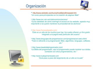 Organización http:// www.edukatic.com /curso/mod2/pro4/ creaweb.htm “ Un curso para principiantes en la creación de páginas Web” http://www.iec.csic.es/criptonomicon/acceso/ “ Curso detallado de cómo restringir el acceso en los website, aspecto muy importante si se quiere mantener la privacidad de los alumnos” http:// www.foroswebgratis.com / “ Este es un sitio de los muchos que hay, los cuales ofrecen un foro gratis integrado a la pagina web particular del usuario” http://www.lenguajes-de-programacion.com/programacion-web.shtml “ Todo lo referente a la programación Web, algoritmos, lenguajes, software, etc.” http://www.lawebdelprogramador.com/ “ La Biblia del programador, aquí el programador puede resolver sus dudas, contactar con otros programadores, etc.” http://www.tualojamientoweb.com “ Guía paso a paso del alojamiento de un sitio en la web” 