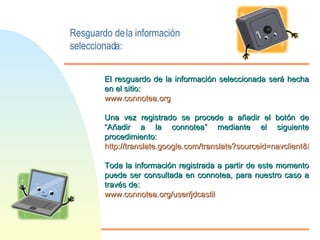 Resguardo de la información seleccionada: El resguardo de la información seleccionada será hecha en el sitio: www.connotea.org  Una vez registrado se procede a añadir el botón de “Añadir a la connotea” mediante el siguiente procedimiento: http://translate.google.com/translate?sourceid=navclient&hl=es&u=http%3a%2f%2fwww%2econnotea%2eorg%2fgetting%5fstarted%5finternet%5fexplorer Toda la información registrada a partir de este momento puede ser consultada en connotea, para nuestro caso a través de: www.connotea.org/ user / jdcastil 