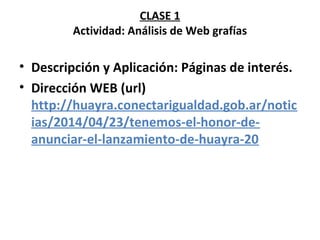 CLASE 1 
Actividad: Análisis de Web grafías 
• Descripción y Aplicación: Páginas de interés. 
• Dirección WEB (url) 
http://huayra.conectarigualdad.gob.ar/notic 
ias/2014/04/23/tenemos-el-honor-de-anunciar- 
el-lanzamiento-de-huayra-20 
 