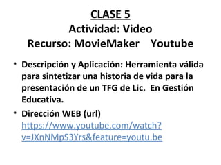 CLASE 5 
Actividad: Video 
Recurso: MovieMaker Youtube 
• Descripción y Aplicación: Herramienta válida 
para sintetizar una historia de vida para la 
presentación de un TFG de Lic. En Gestión 
Educativa. 
• Dirección WEB (url) 
https://www.youtube.com/watch? 
v=JXnNMpS3Yrs&feature=youtu.be 
 