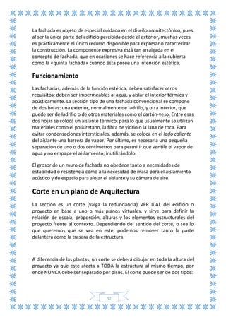 32
La fachada es objeto de especial cuidado en el diseño arquitectónico, pues
al ser la única parte del edificio percibida desde el exterior, muchas veces
es prácticamente el único recurso disponible para expresar o caracterizar
la construcción. La componente expresiva está tan arraigada en el
concepto de fachada, que en ocasiones se hace referencia a la cubierta
como la «quinta fachada» cuando ésta posee una intención estética.
Funcionamiento
Las fachadas, además de la función estética, deben satisfacer otros
requisitos: deben ser impermeables al agua, y aislar el interior térmica y
acústicamente. La sección tipo de una fachada convencional se compone
de dos hojas: una exterior, normalmente de ladrillo, y otra interior, que
puede ser de ladrillo o de otros materiales como el cartón-yeso. Entre esas
dos hojas se coloca un aislante térmico, para lo que usualmente se utilizan
materiales como el poliuretano, la fibra de vidrio o la lana de roca. Para
evitar condensaciones intersticiales, además, se coloca en el lado caliente
del aislante una barrera de vapor. Por último, es necesaria una pequeña
separación de uno o dos centímetros para permitir que ventile el vapor de
agua y no empape el aislamiento, inutilizándolo.
El grosor de un muro de fachada no obedece tanto a necesidades de
estabilidad o resistencia como a la necesidad de masa para el aislamiento
acústico y de espacio para alojar el aislante y su cámara de aire.
Corte en un plano de Arquitectura
La sección es un corte (valga la redundancia) VERTICAL del edificio o
proyecto en base a uno o más planos virtuales, y sirve para definir la
relación de escala, proporción, alturas y los elementos estructurales del
proyecto frente al contexto. Dependiendo del sentido del corte, o sea lo
que queremos que se vea en este, podemos remover tanto la parte
delantera como la trasera de la estructura.
A diferencia de las plantas, un corte se deberá dibujar en toda la altura del
proyecto ya que este afecta a TODA la estructura al mismo tiempo, por
ende NUNCA debe ser separado por pisos. El corte puede ser de dos tipos:
 