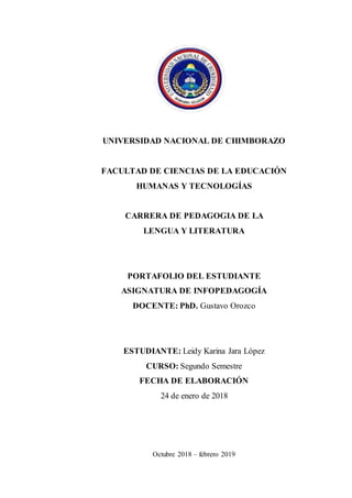 UNIVERSIDAD NACIONAL DE CHIMBORAZO
FACULTAD DE CIENCIAS DE LA EDUCACIÓN
HUMANAS Y TECNOLOGÍAS
CARRERA DE PEDAGOGIA DE LA
LENGUA Y LITERATURA
PORTAFOLIO DEL ESTUDIANTE
ASIGNATURA DE INFOPEDAGOGÍA
DOCENTE: PhD. Gustavo Orozco
ESTUDIANTE: Leidy Karina Jara López
CURSO: Segundo Semestre
FECHA DE ELABORACIÓN
24 de enero de 2018
Octubre 2018 – febrero 2019
 