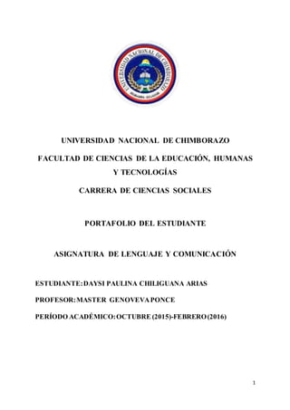 1
UNIVERSIDAD NACIONAL DE CHIMBORAZO
FACULTAD DE CIENCIAS DE LA EDUCACIÓN, HUMANAS
Y TECNOLOGÍAS
CARRERA DE CIENCIAS SOCIALES
PORTAFOLIO DEL ESTUDIANTE
ASIGNATURA DE LENGUAJE Y COMUNICACIÓN
ESTUDIANTE:DAYSI PAULINA CHILIGUANA ARIAS
PROFESOR:MASTER GENOVEVAPONCE
PERÍODO ACADÉMICO:OCTUBRE (2015)-FEBRERO(2016)
 