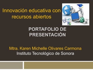 Innovación educativa con 
recursos abiertos 
PORTAFOLIO DE 
PRESENTACIÓN 
Mtra. Karen Michelle Olivares Carmona 
Instituto Tecnológico de Sonora 
 