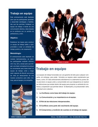 Trabajo en equipo
Trabajo en equipo
Este entrenamiento está diseñado
para que los participantes aprendan
a desarrollar estrategias y habilida-
des que les permitan fortalecer su
equipo de trabajo a través de una
comunicación abierta y clara basada
en la confianza con un sentido de
pertenencia y unión.
Objetivo:
Establecer las bases para construir
un equipo de trabajo sólido y com-
prometido a crear un ambiente de
trabajo positivo y de cooperación.
Metodología:
El entrenamiento está diseñado de
manera teórica/practica, es decir,
los participantes recibirán informa-
ción muy útil y actual para que ten-
gan una base conceptual de porque
es conveniente para todos tener un
equipo de trabajo unido y luego
sean capaces de discutir sus puntos
de vista y/o desacuerdos de una
manera productiva para ellos mis-
mos, para el equipo y la compañía.
Trabajo en equipo
Los equipos de trabajo funcionales son una garantía de éxito para cualquier com-
pañía, sin embargo, para poder formarlos se requiere saber exactamente que
hacer y como. En este entrenamiento abordaremos no solamente los puntos cla-
ve para tener un equipo unido y comprometido sino que trabajaremos en resolver
las disfunciones que existan dentro del equipo para propiciar un ambiente de con-
fianza y cooperación que permitan elevar el desempeño y la productividad tanto
individual como colectiva.
1. La Confianza como base del trabajo de equipo.
2. La Comunicación y su importancia en el equipo.
3. El Rol de las relaciones interpersonales.
4. El Conflicto como parte del crecimiento del equipo.
5. El Compromiso y rendición de cuentas en el trabajo de equipo.
WWW.TCSMEXICO.ORG Oficina: +52 (656) 324 50 99 — Cel. +52 (044) 656 156 47 34
 