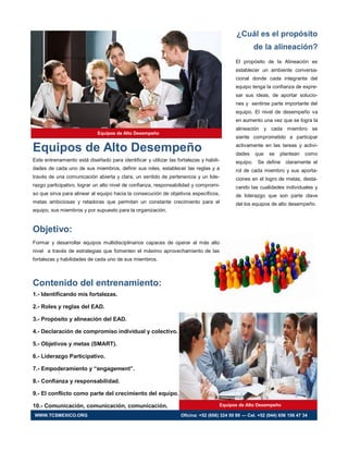 Equipos de Alto Desempeño
Este entrenamiento está diseñado para identificar y utilizar las fortalezas y habili-
dades de cada uno de sus miembros, definir sus roles, establecer las reglas y a
través de una comunicación abierta y clara, un sentido de pertenencia y un lide-
razgo participativo, lograr un alto nivel de confianza, responsabilidad y compromi-
so que sirva para alinear al equipo hacia la consecución de objetivos específicos,
metas ambiciosas y retadoras que permitan un constante crecimiento para el
equipo, sus miembros y por supuesto para la organización.
Objetivo:
Formar y desarrollar equipos multidisciplinarios capaces de operar al más alto
nivel a través de estrategias que fomenten el máximo aprovechamiento de las
fortalezas y habilidades de cada uno de sus miembros.
Contenido del entrenamiento:
1.- Identificando mis fortalezas.
2.- Roles y reglas del EAD.
3.- Propósito y alineación del EAD.
4.- Declaración de compromiso individual y colectivo.
5.- Objetivos y metas (SMART).
6.- Liderazgo Participativo.
7.- Empoderamiento y “engagement”.
8.- Confianza y responsabilidad.
9.- El conflicto como parte del crecimiento del equipo.
10.- Comunicación, comunicación, comunicación.
¿Cuál es el propósito
de la alineación?
El propósito de la Alineación es
establecer un ambiente conversa-
cional donde cada integrante del
equipo tenga la confianza de expre-
sar sus ideas, de aportar solucio-
nes y sentirse parte importante del
equipo. El nivel de desempeño va
en aumento una vez que se logra la
alineación y cada miembro se
siente comprometido a participar
activamente en las tareas y activi-
dades que se plantean como
equipo. Se define claramente el
rol de cada miembro y sus aporta-
ciones en el logro de metas, desta-
cando las cualidades individuales y
de liderazgo que son parte clave
del los equipos de alto desempeño.
Equipos de Alto Desempeño
Equipos de Alto Desempeño
WWW.TCSMEXICO.ORG Oficina: +52 (656) 324 50 99 — Cel. +52 (044) 656 156 47 34
 