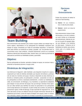 Team Building
Este entrenamiento esta diseñado para construir equipos sólidos que trabajen bajo un
mismo objetivo, desarrollando en los participantes las habilidades necesarias para
trabajar en equipo, fomentando por medio de actividades especificas la interacción
entre cada miembro con dinámicas en pareja y grupales que les permitan tener un
conocimiento mutuo, crear confianza , compartir experiencias, convivir en un ambiente
diferente al laboral para intercambiar ideas, resolver retos y por medio la proximidad de
cada ejercicio aumentar sus habilidades sociales y personales.
Objetivo:
Que los participantes se diviertan, aprendan a trabajar en equipo, se conozcan mejor y
entiendan la importancia de tener un equipo unido.
Dinámicas de integración:
Las dinámicas de integración están diseñadas para despertar el espíritu de equipo y
cooperación por medio de distintas actividades que requieren del esfuerzo y participa-
ción de todos los miembros del equipo. Durante el desarrollo de estas dinámicas se
fomenta un ambiente positivo, de participación y diversión, propiciando con esto que
los participantes se animen a expresarse abiertamente, a mostrar sus habilidades so-
ciales, de comunicación, de liderazgo y muy importante, su capacidad de adaptación
para trabajar en busca del bien del equipo mas que del logro individual. Estos ejerci-
cios son útiles también para identificar las áreas de oportunidad en los participantes
como la baja tolerancia a la frustración, el pobre manejo de la presión, los patrones de
pensamiento rígidos, la falta de liderazgo, la baja capacidad de negociación etc…En el
cierre del evento se hace una reflexión final para recopilar información relevante de la
experiencia que tuvieron, puntos de mejora al trabajar como equipo y hacer un compro-
miso individual y colectivo para aplicar en el trabajo lo aprendido en el entrenamiento.
Opciones
del
Entrenamiento
Existen dos opciones de realizar la
sesión de Team Buinding:
A) Interior: En sus instalacio-
nes, en sala de junta amplia.
B) Exterior: Jardín con área de
esparcimiento.
Este entrenamiento incluye el mate-
rial de apoyo y si es de su preferen-
cia incluir comida en el intermedio
del entrenamiento. Además de con-
tar con la opción de agregar playe-
ras que distingan a los miembros
de cada equipo. Contamos con la
flexibilidad de diseñar este entrena-
miento justo a la medida de sus
necesidades.
Team Building
Team Building
WWW.TCSMEXICO.ORG Oficina: +52 (656) 324 50 99 — Cel. +52 (044) 656 156 47 34
 