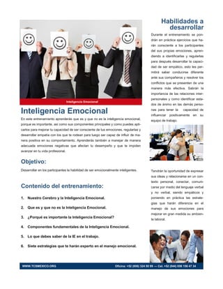 Inteligencia Emocional
En este entrenamiento aprenderás que es y que no es la inteligencia emocional,
porque es importante, asi como sus componentes principales y como puedes apli-
carlos para mejorar tu capacidad de ser consciente de tus emociones, regularlas y
desarrollar empatía con los que te rodean para luego ser capaz de influir de ma-
nera positiva en su comportamiento. Aprenderás también a manejar de manera
adecuada emociones negativas que afectan tu desempeño y que te impiden
avanzar en tu vida profesional.
Objetivo:
Desarrollar en los participantes la habilidad de ser emocionalmente inteligentes.
Contenido del entrenamiento:
1. Nuestro Cerebro y la Inteligencia Emocional.
2. Que es y que no es la Inteligencia Emocional.
3. ¿Porqué es importante la Inteligencia Emocional?
4. Componentes fundamentales de la Inteligencia Emocional.
5. Lo que debes saber de la IE en el trabajo.
6. Siete estrategias que te harán experto en el manejo emocional.
Habilidades a
desarrollar
Durante el entrenamiento se pon-
drán en práctica ejercicios que ha-
rán consciente a los participantes
del sus propias emociones, apren-
diendo a identificarlas y regularlas
para después desarrollar la capaci-
dad de ser empático, esto les per-
mitirá saber conducirse diferente
ante sus compañeros y resolver los
conflictos que se presenten de una
manera más efectiva. Sabrán la
importancia de las relaciones inter-
personales y como identificar esta-
dos de ánimo en las demás perso-
nas para tener la capacidad de
influenciar positivamente en su
equipo de trabajo.
Tendrán la oportunidad de expresar
sus ideas y relacionarse en un con-
texto personal, conectar, comuni-
carse por medio del lenguaje verbal
y no verbal, siendo empáticos y
poniendo en práctica las estrate-
gias que harán diferencia en el
manejo de sus emociones para
mejorar en gran medida su ambien-
te laboral.
Inteligencia Emocional
WWW.TCSMEXICO.ORG Oficina: +52 (656) 324 50 99 — Cel. +52 (044) 656 156 47 34
 
