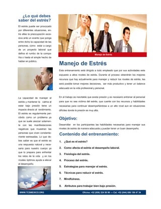 ¿Lo qué debes
saber del estrés?
El estrés puede ser provocado
por diferentes situaciones, en-
tre ellas la preocupación exce-
siva ante un evento que ponga
entre dicho la capacidad de las
personas, como estar a cargo
de un proyecto laboral que
defina el rumbo de la compa-
ñía o hasta el simple hecho de
hablar en público.
La capacidad de manejar el
estrés y mantener la calma al
estar bajo presión tiene un
impacto directo al rendimiento.
El estrés es regularmente per-
cibido como un problema ya
que se suele asociar solamen-
te con las manifestaciones
negativas que muestran las
personas que viven constante-
mente estresadas. Lo que de-
bes saber es que el estrés es
una respuesta natural y nece-
saria para nuestro cuerpo ya
que lo prepara para enfrentar
los retos de la vida y en los
niveles óptimos ayuda a elevar
el desempeño.
Manejo de Estrés
Contenido del entrenamiento:
1. ¿Qué es el estrés?
2. Como afecta el estrés el desempeño laboral.
3. Fisiología del estrés.
4. Proceso del estrés.
5. Estrategias para manejar el estrés.
6. Técnicas para reducir el estrés.
7. Mindfulness.
8. Atributos para trabajar bien bajo presión.
Manejo de Estrés
Este entrenamiento está dirigido a todo empleado que por sus actividades este
expuesto a altos niveles de estrés. Durante el proceso obtendrán los mejores
recursos que hay actualmente para manejar y reducir los niveles de estrés, les
será posible tomar mejores decisiones, ser más productivo y tener un balance
adecuado en la vida profesional y personal.
En el trabajo es inevitable que exista presión y es necesario entrenar al personal
para que no sea victima del estrés, que cuente con los recursos y habilidades
necesarias para continuar desempeñándose a un alto nivel aun en situaciones
difíciles donde la presión es muy alta.
Objetivo:
Desarrollar en los participantes las habilidades necesarias para manejar sus
niveles de estrés de manera adecuada y puedan tener un buen desempeño.
WWW.TCSMEXICO.ORG Oficina: +52 (656) 324 50 99 — Cel. +52 (044) 656 156 47 34
 