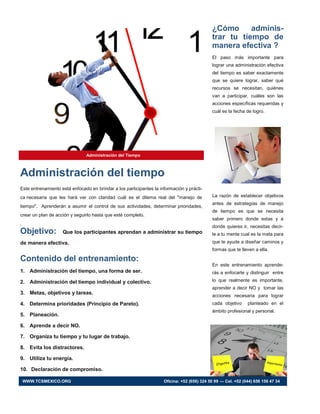 ¿Cómo adminis-
trar tu tiempo de
manera efectiva ?
El paso más importante para
lograr una administración efectiva
del tiempo es saber exactamente
que se quiere lograr, saber qué
recursos se necesitan, quiénes
van a participar, cuáles son las
acciones específicas requeridas y
cuál es la fecha de logro.
La razón de establecer objetivos
antes de estrategias de manejo
de tiempo es que se necesita
saber primero donde estas y a
donde quieres ir, necesitas decir-
le a tu mente cual es la meta para
que te ayude a diseñar caminos y
formas que te lleven a ella.
En este entrenamiento aprende-
rás a enfocarte y distinguir entre
lo que realmente es importante,
aprender a decir NO y tomar las
acciones necesaria para lograr
cada objetivo planteado en el
ámbito profesional y personal.
Administración del Tiempo
Este entrenamiento está enfocado en brindar a los participantes la información y prácti-
ca necesaria que les hará ver con claridad cuál es el dilema real del "manejo de
tiempo". Aprenderán a asumir el control de sus actividades, determinar prioridades,
crear un plan de acción y seguirlo hasta que esté completo.
.
Objetivo: Que los participantes aprendan a administrar su tiempo
de manera efectiva.
Contenido del entrenamiento:
1. Administración del tiempo, una forma de ser.
2. Administración del tiempo individual y colectivo.
3. Metas, objetivos y tareas.
4. Determina prioridades (Principio de Pareto).
5. Planeación.
6. Aprende a decir NO.
7. Organiza tu tiempo y tu lugar de trabajo.
8. Evita los distractores.
9. Utiliza tu energía.
10. Declaración de compromiso.
Administración del tiempo
WWW.TCSMEXICO.ORG Oficina: +52 (656) 324 50 99 — Cel. +52 (044) 656 156 47 34
 