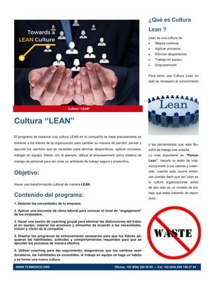 ¿Qué es Cultura
Lean ?
Lean es una cultura de:
 Mejora continua.
 Agilizar procesos.
 Eliminar desperdicios.
 Trabajo en equipo.
 Empowerment
Para tener una Cultura Lean no
solo es necesario el conocimiento
y las herramientas que esta filo-
sofía de trabajo nos enseña.
Lo mas importante es “Pensar
Lean”, hacerlo tu estilo de vida,
incorporarlo a tus valores y creen-
cias, cuando esto ocurre enton-
ces puedes decir que ser Lean es
tu cultura organizacional, antes
de eso solo es un modelo de tra-
bajo que estas tratando de repro-
ducir.
Cultura “LEAN”
El programa de instaurar una cultura LEAN en tu compañía se basa precisamente en
entrenar a los lideres de la organización para cambiar su manera de percibir, pensar y
ejecutar los cambios que se necesiten para eliminar desperdicios, agilizar procesos,
trabajar en equipo, liderar con el ejemplo, utilizar el empowerment como sistema de
manejo de personal para así crear un ambiente de trabajo seguro y productivo.
.
Objetivo:
Hacer una transformación cultural de manera LEAN.
Contenido del programa:
1. Detectar las necesidades de tu empresa.
2. Aplicar una encuesta de clima laboral para conocer el nivel de “engagement”
de los empleados.
3. Hacer una sesión de coaching grupal para eliminar las disfunciones del traba-
jo en equipo, mejorar los procesos y alinearlos de acuerdo a las necesidades,
misión y visión de la compañía.
4. Diseñar los programas de entrenamiento necesarios para que los líderes ad-
quieran las habilidades, actitudes y comportamientos requeridos para que se
ejecuten los procesos de manera efectiva.
5. Utilizar coaching para dar seguimiento, asegurarnos que los cambios sean
duraderos, las habilidades se consoliden, el trabajo en equipo se haga un hábito
y se forme una nueva cultura.
Cultura “LEAN”
WWW.TCSMEXICO.ORG Oficina: +52 (656) 324 50 99 — Cel. +52 (044) 656 156 47 34
 
