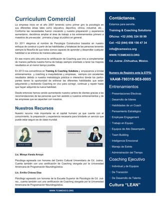 Contáctanos.
Estamos para servirte.
Training & Coaching Solutions
Oficina: +52 (656) 324 50 99
Cel: +52 (044) 656 156 47 34
info@tcsmexico.org
WWW.TCSMEXICO.ORG
Cd. Juárez ,Chihuahua, México.
Numero de Registro ante la STPS:
VAAM-780318-9E8-0005
Entrenamientos
Presentaciones Efectivas
Desarrollo de líderes
Habilidades de un Coach
Pensamiento Estratégico
Employee Engagement
Trabajo en Equipo
Equipos de Alto Desempeño
Team Building
Inteligencia Emocional
Manejo de Estrés
Administración del Tiempo
Coaching Ejecutivo
Individual y de Equipos
De Transición
De Desarrollo de Talento
Cultura “LEAN”
Curriculum Comercial
La empresa inicio en el año 2007 teniendo como primer giro la psicología en
sus diferentes áreas tales como educativa, deportiva, clínica, industrial, etc…
Conforme las necesidades fueron creciendo y nuestra preparación y experiencia
aumentaron, decidimos ampliar el área de trabajo a los entrenamientos primero a
maestros de pre-escolar, primaria y luego al público en general.
En 2011 elegimos el nombre de Psicología Constructiva basados en nuestro
enfoque de construir a partir de las habilidades y fortalezas de las personas teniendo
siempre la filosofía de que todos somos capaces de aprender y desarrollar cualquier
habilidad si se entrena de manera adecuada.
En ese mismo año obtuvimos la certificación de Coaching que vino a complementar
de manera perfecta nuestra forma de trabajo siempre orientado a tener los mejores
resultados en el menor tiempo posible.
En 2013 nos convertimos en Training & Coaching Solutions y empezamos a brindar
entrenamientos y coaching a maquiladoras y empresas, siempre con excelentes
resultados debido a nuestra metodología práctica e interactiva donde los partici-
pantes tienen la oportunidad de entrenar las diferentes habilidades que están
adquiriendo y recibiendo Coaching en vivo para corregir, continuar y repetir hasta
que hayan adquirido la nueva habilidad.
Desde entonces hemos venido aumentando nuestra cartera de clientes gracias a las
recomendaciones de las personas que han asistido a nuestros entrenamientos y de
las empresas que se capacitan con nosotros.
Nuestros Recursos
Nuestro recurso más importante es el capital humano ya que cuenta con el
conocimiento, la preparación y experiencia necesaria para brindarle un servicio que
puede estar seguro es de clase mundial.
Lic. Mireya Varela Arroyo
Psicóloga egresada con honores del Centro Cultural Universitario de Cd. Juárez.
Cuenta también con una certificación de Coaching otorgada por la Universidad
Americana de Programación Neurolingüística.
Lic. Emilio Chávez Díaz
Psicólogo egresado con honores de la Escuela Superior de Psicología de Cd. Juá-
rez., cuenta también con una certificación de Coaching otorgada por la Universidad
Americana de Programación Neurolingüística.
WWW.TCSMEXICO.ORG
 