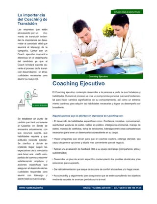 La importancia
del Coaching de
Transición
Las empresas que están
atravesando por un mo-
mento de transición entien-
den la importancia de desa-
rrollar al candidato ideal que
asumirá el liderazgo de la
compañía. Contar con un
Coach ejecutivo marcará la
diferencia en el desempeño
del candidato ya que el
Coach brindará soporte du-
rante el proceso de la transi-
ción desarrollando en él las
cualidades necesarias para
asumir su nuevo rol.
Se establece un punto de
partida que hará consciente
al Coachee en dónde se
encuentra actualmente, con
que recursos cuenta, que
habilidades requiere y que
actitudes necesita adoptar.
Se clarifica a donde se
pretende llegar según las
expectativas de la compañía
para tener una visión com-
partida del camino a recorrer
estableciendo objetivos y
acciones especificas que
aseguren el desarrollo de las
cualidades requeridas para
asumir con liderazgo y
asertividad su nuevo cargo.
Coaching Ejecutivo
Coaching Ejecutivo
El Coaching ejecutivo contempla desarrollar a la persona a partir de sus fortalezas y
habilidades. Durante el proceso se crea un compromiso personal que será fundamen-
tal para hacer cambios significativos en su comportamiento, así como un entrena-
miento continuo para adquirir las habilidades necesarias y lograr un desempeño so-
bresaliente.
Algunos puntos que se abordan en el proceso de Coaching son:
• El desarrollo de habilidades específicas como: Confianza, iniciativa, comunicación,
asertividad, posturas de poder, hablar en público, inteligencia emocional, manejo de
estrés, manejo de conflictos, toma de decisiones, liderazgo entre otras competencias
necesarias para tener un desempeño sobresaliente en su cargo.
• Hacer preguntas que sirvan para que el coachee explore, obtenga claridad, sea
capaz de generar opciones y elija la mas conveniente para el negocio.
• Aplicar una evaluación de feedback 360 a su equipo de trabajo (compañeros, jefes y
subordinados)
• Desarrollar un plan de acción específico contemplando los posibles obstáculos y las
soluciones para superarlo.
• Dar retroalimentacion que saque de su zona de confort al coachee y lo haga crecer.
• Accountability y seguimiento para asegurarse que se estén cumpliendo los objetivos
mediante reportes de avances periódicos vía e-mail.
COACHING EJECUTIVO
WWW.TCSMEXICO.ORG Oficina: + 52 (656) 324 50 99 — Cel. +52 (044) 656 156 47 34
 