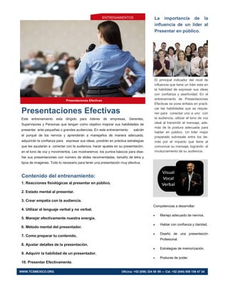 Presentaciones Efectivas
Este entrenamiento esta dirigido para líderes de empresas, Gerentes,
Supervisores y Personas que tengan como objetivo mejorar sus habilidades de
presentar ante pequeñas o grandes audiencias. En este entrenamiento sabrán
el porqué de los nervios y aprenderán a manejarlos de manera adecuada,
adquirirán la confianza para expresar sus ideas, pondrán en práctica estrategias
que les ayudarán a conectar con la audiencia, hacer ajustes en su presentación,
en el tono de voz y movimientos. Les mostraremos los puntos básicos para dise-
ñar sus presentaciones con número de slides recomendadas, tamaño de letra y
tipos de imagenes. Todo lo necesario para tener una presentación muy efectiva.
Contenido del entrenamiento:
1. Reacciones fisiológicas al presentar en público.
2. Estado mental al presentar.
3. Crear empatía con la audiencia.
4. Utilizar el lenguaje verbal y no verbal.
5. Manejar efectivamente nuestra energía.
6. Método mental del presentador.
7. Como preparar tu contenido.
8. Ajustar detalles de la presentación.
9. Adquirir la habilidad de un presentador.
10. Presentar Efectivamente.
La importancia de la
influencia de un líder al
Presentar en público.
El principal indicador del nivel de
influencia que tiene un líder esta en
la habilidad de expresar sus ideas
con confianza y asertividad. En el
entrenamiento de Presentaciones
Efectivas se pone énfasis en practi-
car las habilidades que se requie-
ren para conectar uno a uno con
la audiencia, utilizar el tono de voz
ideal al transmitir el mensaje, ade-
más de la postura adecuada para
hablar en público. Un líder mejor
preparado sobresale entre los de-
más por el impacto que tiene al
comunicar su mensaje, logrando el
involucramiento de su audiencia.
Presentaciones Efectivas
WWW.TCSMEXICO.ORG Oficina: +52 (656) 324 50 99 — Cel. +52 (044) 656 156 47 34
ENTRENAMIENTOS
Competencias a desarrollar:
 Manejo adecuado de nervios.
 Hablar con confianza y claridad.
 Diseño de una presentación
Profesional.
 Estrategias de memorización.
 Posturas de poder.
 