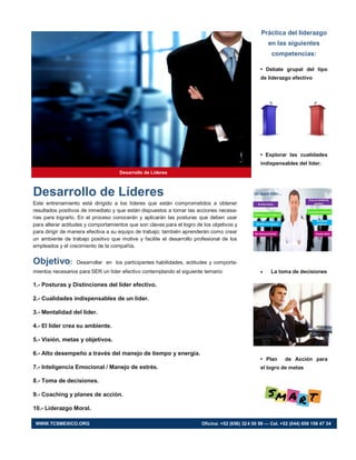 Práctica del liderazgo
en las siguientes
competencias:
• Debate grupal del tipo
de liderazgo efectivo
• Explorar las cualidades
indispensables del líder.
 La toma de decisiones
• Plan de Acción para
el logro de metas
Desarrollo de Líderes
Desarrollo de Líderes
Este entrenamiento está dirigido a los líderes que están comprometidos a obtener
resultados positivos de inmediato y que están dispuestos a tomar las acciones necesa-
rias para lograrlo. En el proceso conocerán y aplicarán las posturas que deben usar
para alterar actitudes y comportamientos que son claves para el logro de los objetivos y
para dirigir de manera efectiva a su equipo de trabajo; también aprenderán como crear
un ambiente de trabajo positivo que motive y facilite el desarrollo profesional de los
empleados y el crecimiento de la compañía.
Objetivo: Desarrollar en los participantes habilidades, actitudes y comporta-
mientos necesarios para SER un líder efectivo contemplando el siguiente temario:
1.- Posturas y Distinciones del líder efectivo.
2.- Cualidades indispensables de un líder.
3.- Mentalidad del líder.
4.- El líder crea su ambiente.
5.- Visión, metas y objetivos.
6.- Alto desempeño a través del manejo de tiempo y energía.
7.- Inteligencia Emocional / Manejo de estrés.
8.- Toma de decisiones.
9.- Coaching y planes de acción.
10.- Liderazgo Moral.
WWW.TCSMEXICO.ORG Oficina: +52 (656) 324 50 99 — Cel. +52 (044) 656 156 47 34
 