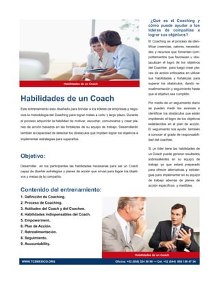 Habilidades de un Coach
Este entrenamiento esta diseñado para brindar a los líderes de empresas y nego-
cios la metodología del Coaching para lograr metas a corto y largo plazo. Durante
el proceso adquirirán la habilidad de motivar, escuchar, comunicarse y crear pla-
nes de acción basados en las fortalezas de su equipo de trabajo. Desarrollarán
también la capacidad de detectar los obstáculos que impiden lograr los objetivos e
implementar estrategias para superarlos.
Objetivo:
Desarrollar en los participantes las habilidades necesarias para ser un Coach
capaz de diseñar estrategias y planes de acción que sirvan para lograr los objeti-
vos y metas de la compañía.
Contenido del entrenamiento:
1. Definición de Coaching.
2. Proceso de Coaching.
3. Actitudes del Coach y del Coachee.
4. Habilidades indispensables del Coach.
5. Empowerment.
6. Plan de Acción.
7. Retroalimentación.
8. Seguimiento.
9. Accountability.
¿Qué es el Coaching y
cómo puede ayudar a los
líderes de compañías a
lograr sus objetivos?
El Coaching es el proceso de iden-
tificar creencias, valores, necesida-
des y recursos que fomentan com-
portamientos que favorecen u obs-
taculizan el logro de los objetivos
del Coachee para luego crear pla-
nes de acción enfocados en utilizar
sus habilidades y fortalezas para
superar los obstáculos, dando re-
troalimentación y seguimiento hasta
que el objetivo sea cumplido.
Por medio de un seguimiento diario
se pueden medir los avances e
identificar los obstáculos que están
impidiendo el logro de los objetivos
establecidos en el plan de acción.
El seguimiento nos ayuda también
a conocer el grado de responsabili-
dad del coachee.
Si un líder tiene las habilidades de
un Coach puede generar resultados
sobresalientes en su equipo de
trabajo ya que estará preparado
para ofrecer alternativas y estrate-
gias para implementar en su equipo
de trabajo además de planes de
acción específicos y medibles.
Habilidades de un Coach
Habilidades de un Coach
WWW.TCSMEXICO.ORG Oficina: +52 (656) 324 50 99 — Cel. +52 (044) 656 156 47 34
 