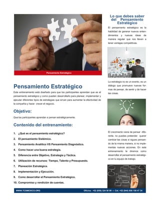 Pensamiento Estratégico
Este entrenamiento está diseñado para que los participantes aprendan que es el
pensamiento estratégico y como pueden desarrollarlo para planear, implementar y
ejecutar diferentes tipos de estrategias que sirvan para aumentar la efectividad de
la compañía y hacer crecer el negocio.
Objetivo:
Que los participantes aprendan a pensar estratégicamente.
Contenido del entrenamiento:
1. ¿Qué es el pensamiento estratégico?
2. El pensamiento Sistémico.
3. Pensamiento Analítico VS Pensamiento Diagnóstico.
4. Como hacer una buena estrategia.
5. Diferencia entre Objetivo, Estrategia y Táctica.
6. Utilización de recursos: Tiempo, Talento y Presupuesto.
7. Planeación Estratégica.
8. Implementación y Ejecución.
9. Como desarrollar el Pensamiento Estratégico.
10. Compromiso y rendición de cuentas.
Lo que debes saber
del Pensamiento
Estratégico
El pensamiento estratégico es la
habilidad de generar nuevos enten-
dimientos y nuevas ideas de
manera regular que nos lleven a
tener ventajas competitivas.
La estrategia no es un evento, es un
diálogo que promueve nuevas for-
mas de pensar, de sentir y de hacer
las cosas.
El crecimiento viene de pensar dife-
rente, no puedes pretender querer
cambiar las cosas si sigues pensan-
do de la misma manera, si no imple-
mentas nuevas acciones. En este
entrenamiento te diremos como
desarrollar el pensamiento estratégi-
co en tu equipo de trabajo.
Pensamiento Estratégico
WWW.TCSMEXICO.ORG Oficina: +52 (656) 324 50 99 — Cel. +52 (044) 656 156 47 34
 