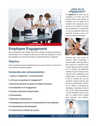 Employee Engagement
Este entrenamiento está diseñado para formar equipos de trabajo involucrados y
comprometidos con su empresa a través de una serie de estrategias que sirvan
para establecer una conexión más cálida y cercana entre líderes y empleados.
Objetivo:
Que los participantes sepan exactamente que hacer para aumentar el nivel de invo-
lucramiento de su equipo de trabajo.
Contenido del entrenamiento:
1. ¿Qué es “engagement” o involucramiento?
2. ¿Por qué es importante el “engagement”?
3. Que hacer para tener un equipo de trabajo involucrado.
4. El rol del líder en el “engagement”.
5. Empatía y relaciones interpersonales.
6. Comunicación.
7. Motivación y Empowerment.
8. Estrategias para aumentar el involucramiento de los empleados.
9. Involucramiento y alto desempeño.
10. Compromiso y rendición de cuentas.
¿Qué es el
engagement?
El engagement es hacer que los
empleados se sientan muy bien
consigo mismos, para lograrlo, es
necesario que los lideres de la
compañía sean capaces de comu-
nicarse con su equipo de manera
que se establezca un vinculo afecti-
vo, que los empleados sientan que
realmente importan y que su es-
fuerzo es valorado y apreciado.
Podemos decir que cuando las
personas están involucradas y
comprometidas, están dispuestas a
dar lo mejor de sí, esforzarse más,
no parar hasta que se logra el obje-
tivo, sin embargo, las estadísticas
muestran que los niveles de involu-
cramiento de los empleados en sus
trabajos están muy por debajo de
lo que se necesita para que las
compañías puedan alcanzar altos
niveles de productividad y eficien-
cia. En México el porcentaje de
empleados involucrados es solo el
12%, el 60% están desconectados
y el 28% literalmente odian su tra-
bajo. Es urgente tomar medidas
para solucionar esta situación.
Fuente: Gallup.
Employee Engagement
WWW.TCSMEXICO.ORG Oficina: +52 (656) 324 50 99 — Cel. +52 (044) 656 156 47 34
 