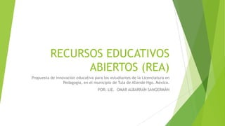 RECURSOS EDUCATIVOS
ABIERTOS (REA)
Propuesta de innovación educativa para los estudiantes de la Licenciatura en
Pedagogía, en el municipio de Tula de Allende Hgo. México.
POR: LIE. OMAR ALBARRÁN SANGERMÁN
 