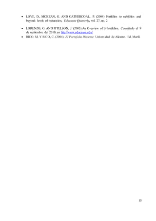 10
 LOVE, D., MCKEAN, G. AND GATHERCOAL, P. (2004) Portfolios to webfolios and
beyond: levels of maturation, Educause Quarterly, vol. 27, no. 2.
 LORENZO, G. AND ITTELSON, J. (2005) An Overview of E-Portfolios. Consultado el 9
de septiembre del 2010, en http://www.educause.edu/
 RICO, M. Y RICO, C. (2004). El Portafolio Discente. Universidad de Alicante. Ed. Marfil.
 